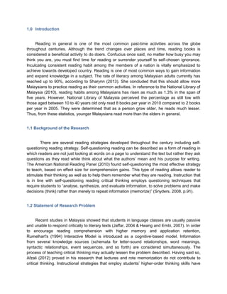 1.0 Introduction
Reading in general is one of the most common past-time activities across the globe
throughout centuries. Although the trend changes over places and time, reading books is
considered a beneficial activity to do doers. Confucius once said, no matter how busy you may
think you are, you must find time for reading or surrender yourself to self-chosen ignorance.
Inculcating consistent reading habit among the members of a nation is vitally emphasized to
achieve towards developed country. Reading is one of most common ways to gain information
and expand knowledge in a subject. The rate of literacy among Malaysian adults currently has
reached up to 90%, according to Sharynn (2013). She concluded that this should allow more
Malaysians to practice reading as their common activities. In reference to the National Library of
Malaysia (2010), reading habits among Malaysians has risen as much as 1.3% in the span of
five years. However, National Library of Malaysia perceived the percentage as still low with
those aged between 10 to 40 years old only read 8 books per year in 2010 compared to 2 books
per year in 2005. They were determined that as a person grow older, he reads much lesser.
Thus, from these statistics, younger Malaysians read more than the elders in general.
1.1 Background of the Research
There are several reading strategies developed throughout the century including self-
questioning reading strategy. Self-questioning reading can be described as a form of reading in
which readers are not just looking at words on a page to understand the text but rather they ask
questions as they read while think about what the authors’ mean and his purpose for writing.
The American National Reading Panel (2010) found self-questioning the most effective strategy
to teach, based on effect size for comprehension gains. This type of reading allows reader to
stimulate their thinking as well as to help them remember what they are reading. Instruction that
is in line with self-questioning reading critical thinking employs questioning techniques that
require students to “analyse, synthesize, and evaluate information, to solve problems and make
decisions (think) rather than merely to repeat information (memorize)” (Snyders, 2008, p.91).
1.2 Statement of Research Problem
Recent studies in Malaysia showed that students in language classes are usually passive
and unable to respond critically to literary texts (Jaffar, 2004 & Hwang and Embi, 2007). In order
to encourage reading comprehension with higher memory and application retention,
Rumelhart's (1994) Interactive Model is introduced as a cognitive-based model. Information
from several knowledge sources (schemata for letter-sound relationships, word meanings,
syntactic relationships, event sequences, and so forth) are considered simultaneously. The
process of teaching critical thinking may actually lessen the problem described. Having said so,
Afzali (2012) proved in his research that lectures and rote memorization do not contribute to
critical thinking. Instructional strategies that employ students’ higher-order thinking skills have
 