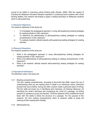 proved to be helpful in improving critical thinking skills (Snyder, 2008). With the respect of
including the Malaysian Education Blueprint aspiration in producing future students with critical
thinking abilities, this research will employ to apply a reading technique on Malaysian students
which is self-questioning.
1.3 Research Objectives
The research objectives of this study are:
i. To investigate the pedagogical approach in using self-questioning reading strategies
for reading activities in ESL classroom
ii. To determine the effectiveness of self-questioning reading strategies on reading
comprehension in ESL classroom
iii. To evaluate students’ attitude towards self-questioning reading strategies for reading
activities
1.4 Research Questions
The research questions of this study are:
i. What is the pedagogical approach in using self-questioning reading strategies for
reading activities in ESL classroom?
ii. What is the effectiveness of self-questioning reading on reading comprehension in ESL
classroom?
iii. What is the students’ attitude towards self-questioning reading strategies for reading
activities?
1.5 Operational Definitions
The definitions used in this study are:
1.5.1 Reading comprehension
The term reading comprehension, according to Brummitt-Yale 2008, means the act of
understanding what you are reading which in depth is an intentional, active, interactive
process that occurs before, during and after a person reads a particular piece of writing.
The four skills are known as (1) identifying word meanings, (2) drawing inferences, (3)
identifying the writer's technique and recognizing the mood of a passage, (4) finding
answers to questions (Lunzer and Gardner, 1979) but Spearitt (1972) modified the fourth
factor with 'the ability to follow the structure of a passage'. For the purpose of this
research, the term reading comprehension refers to students’ ability to grasp the
meaning of their reading texts critically.
1.5.2 Self-Questioning
 