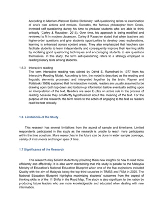 According to Merriam-Webster Online Dictionary, self-questioning refers to examination
of one's own actions and motives. Socrates, the famous philosopher from Greek,
invented self-questioning during his time to produce students who are able to think
critically (Corley & Rauscher, 2013). Over time, his approach is being modified and
reviewed to fit in modern classroom. Corley & Rauscher stated that when teachers ask
higher‐order questions and give students opportunities to develop deep explanations,
learning is enhanced across content areas. They also emphasized that teachers can
facilitate students to learn independently and consequently improve their learning skills
by modeling good questioning techniques and encouraging students to ask questions
themselves. In this study, the term self-questioning refers to a strategy employed in
reading literary texts among students.
1.5.3 Interactive reading
The term interactive reading was coined by David E. Rumelhart in 1977 from his
Interactive Reading Model. According to him, the model is described as the reading and
linguistic elements processed and interpreted together by the brain. Rayner and
Pollatsek (1989) explained that ‘in interactive models, readers are usually assumed to be
drawing upon both top-down and bottom-up information before eventually settling upon
an interpretation of the text. Readers are seen to play an active role in the process of
reading because they constantly hypothesized about the meaning of the text. For the
purpose of this research, the term refers to the action of engaging to the text as readers
read the text critically.
1.6 Limitations of the Study
This research has several limitations from the aspect of sample and timeframe. Limited
respondents participated in this study as the research is unable to reach more participants
within the time constrain. More researches in the future can be done in wider sample coverage,
variety of instruments and longer span of time.
1.7 Significance of the Research
This research may benefit students by providing them new insights on how to read more
efficiently and effectively. It is also worth mentioning that this study is parallel to the Malaysia
Ministry of Education’s National Education Blueprint which one of the five aspirations included
Quality with the aim of Malaysia being the top third countries in TIMSS and PISA in 2025. The
National Education Blueprint highlights maximizing students’ outcomes from the aspect of
thinking skills in of the 11 Shifts in the Road Map. The study is also significant to the nation by
producing future leaders who are more knowledgeable and educated when dealing with new
information.
 