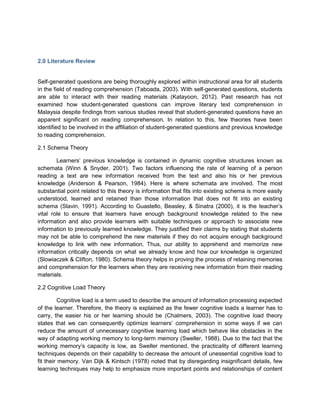 2.0 Literature Review
Self-generated questions are being thoroughly explored within instructional area for all students
in the field of reading comprehension (Taboada, 2003). With self-generated questions, students
are able to interact with their reading materials (Katayoon, 2012). Past research has not
examined how student-generated questions can improve literary text comprehension in
Malaysia despite findings from various studies reveal that student-generated questions have an
apparent significant on reading comprehension. In relation to this, few theories have been
identified to be involved in the affiliation of student-generated questions and previous knowledge
to reading comprehension.
2.1 Schema Theory
Learners’ previous knowledge is contained in dynamic cognitive structures known as
schemata (Winn & Snyder, 2001). Two factors influencing the rate of learning of a person
reading a text are new information received from the text and also his or her previous
knowledge (Anderson & Pearson, 1984). Here is where schemata are involved. The most
substantial point related to this theory is information that fits into existing schema is more easily
understood, learned and retained than those information that does not fit into an existing
schema (Slavin, 1991). According to Guastello, Beasley, & Sinatra (2000), it is the teacher’s
vital role to ensure that learners have enough background knowledge related to the new
information and also provide learners with suitable techniques or approach to associate new
information to previously learned knowledge. They justified their claims by stating that students
may not be able to comprehend the new materials if they do not acquire enough background
knowledge to link with new information. Thus, our ability to apprehend and memorize new
information critically depends on what we already know and how our knowledge is organized
(Slowiaczek & Clifton, 1980). Schema theory helps in proving the process of retaining memories
and comprehension for the learners when they are receiving new information from their reading
materials.
2.2 Cognitive Load Theory
Cognitive load is a term used to describe the amount of information processing expected
of the learner. Therefore, the theory is explained as the fewer cognitive loads a learner has to
carry, the easier his or her learning should be (Chalmers, 2003). The cognitive load theory
states that we can consequently optimize learners’ comprehension in some ways if we can
reduce the amount of unnecessary cognitive learning load which behave like obstacles in the
way of adapting working memory to long-term memory (Sweller, 1988). Due to the fact that the
working memory’s capacity is low, as Sweller mentioned, the practicality of different learning
techniques depends on their capability to decrease the amount of unessential cognitive load to
fit their memory. Van Dijk & Kintsch (1978) noted that by disregarding insignificant details, few
learning techniques may help to emphasize more important points and relationships of content
 
