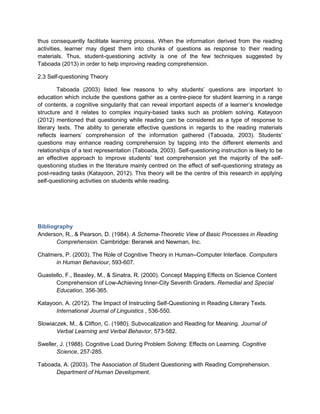 thus consequently facilitate learning process. When the information derived from the reading
activities, learner may digest them into chunks of questions as response to their reading
materials. Thus, student-questioning activity is one of the few techniques suggested by
Taboada (2013) in order to help improving reading comprehension.
2.3 Self-questioning Theory
Taboada (2003) listed few reasons to why students’ questions are important to
education which include the questions gather as a centre-piece for student learning in a range
of contents, a cognitive singularity that can reveal important aspects of a learner’s knowledge
structure and it relates to complex inquiry-based tasks such as problem solving. Katayoon
(2012) mentioned that questioning while reading can be considered as a type of response to
literary texts. The ability to generate effective questions in regards to the reading materials
reflects learners’ comprehension of the information gathered (Taboada, 2003). Students’
questions may enhance reading comprehension by tapping into the different elements and
relationships of a text representation (Taboada, 2003). Self-questioning instruction is likely to be
an effective approach to improve students’ text comprehension yet the majority of the self-
questioning studies in the literature mainly centred on the effect of self-questioning strategy as
post-reading tasks (Katayoon, 2012). This theory will be the centre of this research in applying
self-questioning activities on students while reading.
Bibliography
Anderson, R., & Pearson, D. (1984). A Schema-Theoretic View of Basic Processes in Reading
Comprehension. Cambridge: Beranek and Newman, Inc.
Chalmers, P. (2003). The Role of Cognitive Theory in Human–Computer Interface. Computers
in Human Behaviour, 593-607.
Guastello, F., Beasley, M., & Sinatra, R. (2000). Concept Mapping Effects on Science Content
Comprehension of Low-Achieving Inner-City Seventh Graders. Remedial and Special
Education, 356-365.
Katayoon, A. (2012). The Impact of Instructing Self-Questioning in Reading Literary Texts.
International Journal of Linguistics , 536-550.
Slowiaczek, M., & Clifton, C. (1980). Subvocalization and Reading for Meaning. Journal of
Verbal Learning and Verbal Behavior, 573-582.
Sweller, J. (1988). Cognitive Load During Problem Solving: Effects on Learning. Cognitive
Science, 257-285.
Taboada, A. (2003). The Association of Student Questioning with Reading Comprehension.
Department of Human Development.
 