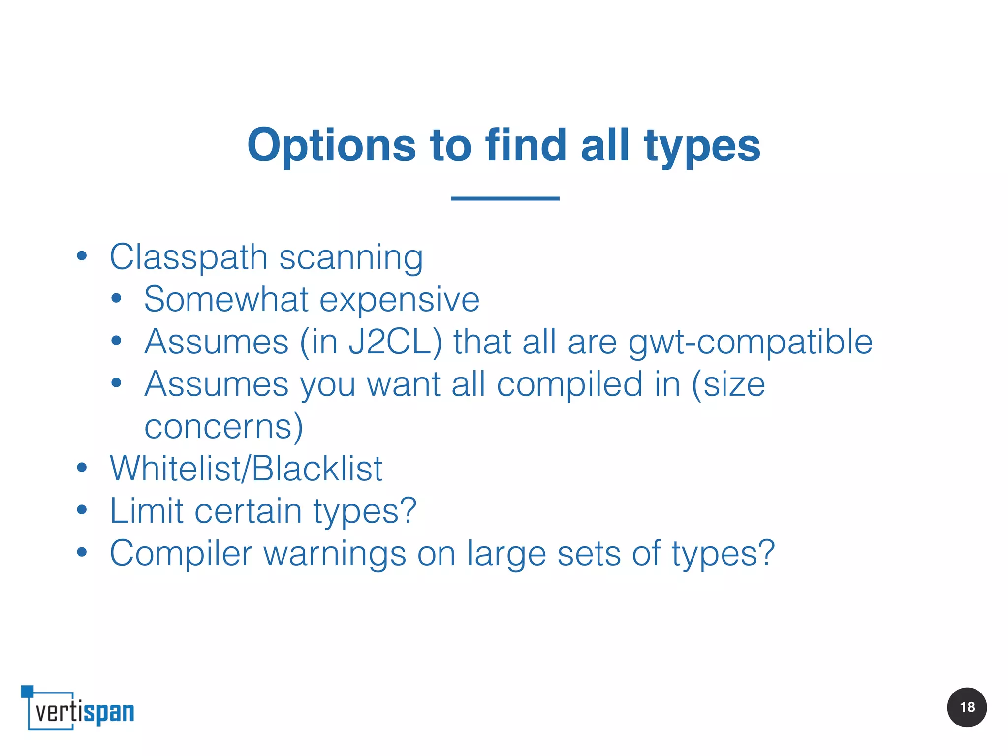 18
Options to find all types
• Classpath scanning
• Somewhat expensive
• Assumes (in J2CL) that all are gwt-compatible
• Assumes you want all compiled in (size
concerns)
• Whitelist/Blacklist
• Limit certain types?
• Compiler warnings on large sets of types?
 
