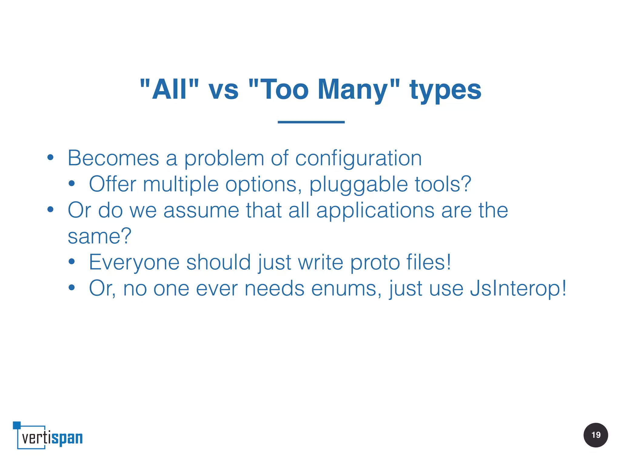 19
"All" vs "Too Many" types
• Becomes a problem of conﬁguration
• Offer multiple options, pluggable tools?
• Or do we assume that all applications are the
same?
• Everyone should just write proto ﬁles!
• Or, no one ever needs enums, just use JsInterop!
 