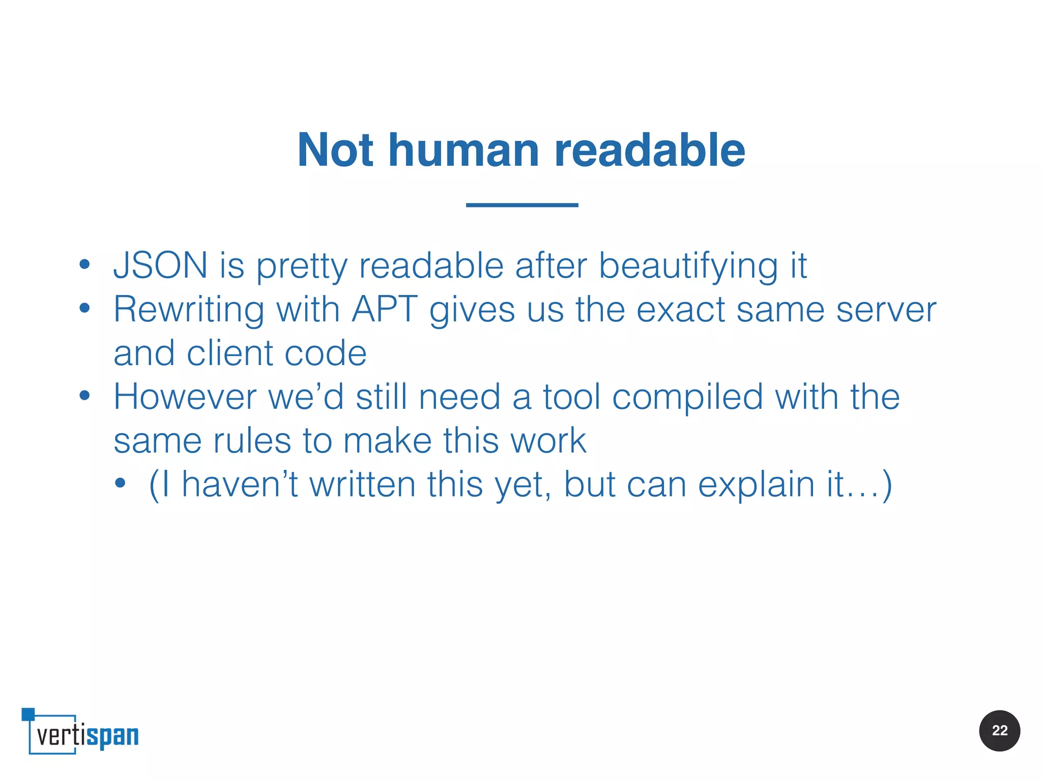 22
Not human readable
• JSON is pretty readable after beautifying it
• Rewriting with APT gives us the exact same server
and client code
• However we’d still need a tool compiled with the
same rules to make this work
• (I haven’t written this yet, but can explain it…)
 