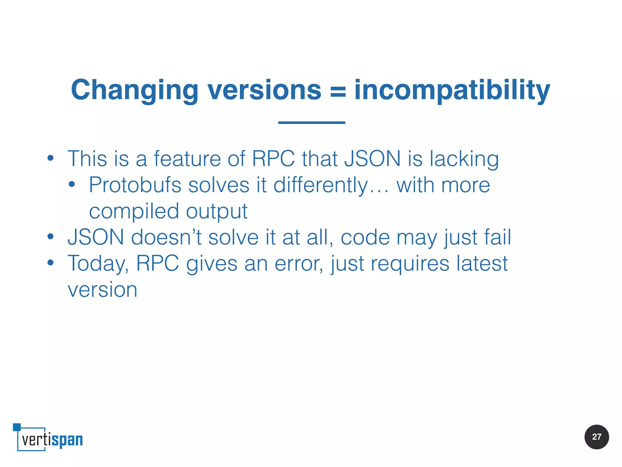 27
Changing versions = incompatibility
• This is a feature of RPC that JSON is lacking
• Protobufs solves it differently… with more
compiled output
• JSON doesn’t solve it at all, code may just fail
• Today, RPC gives an error, just requires latest
version
 