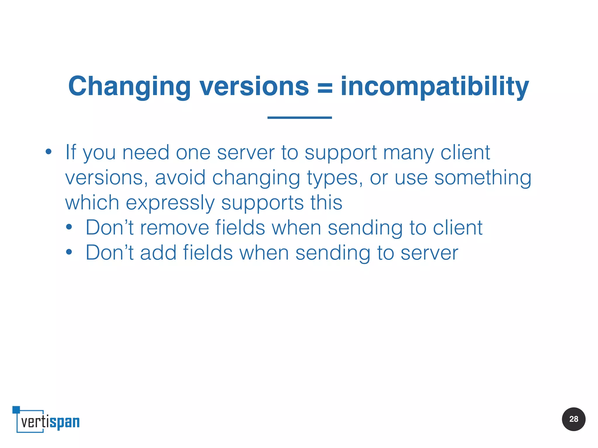 28
Changing versions = incompatibility
• If you need one server to support many client
versions, avoid changing types, or use something
which expressly supports this
• Don’t remove ﬁelds when sending to client
• Don’t add ﬁelds when sending to server
 