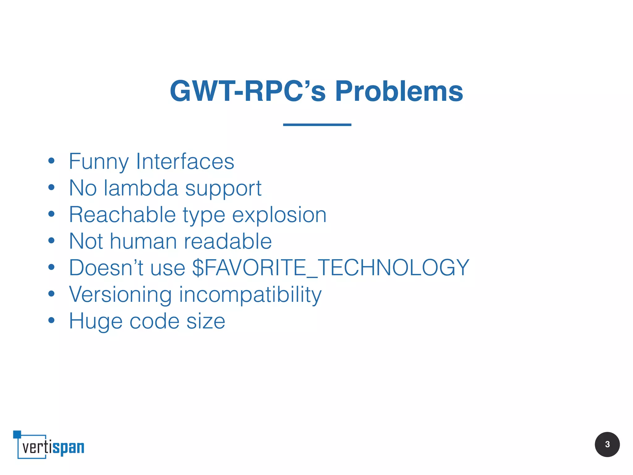 3
GWT-RPC’s Problems
• Funny Interfaces
• No lambda support
• Reachable type explosion
• Not human readable
• Doesn’t use $FAVORITE_TECHNOLOGY
• Versioning incompatibility
• Huge code size
 