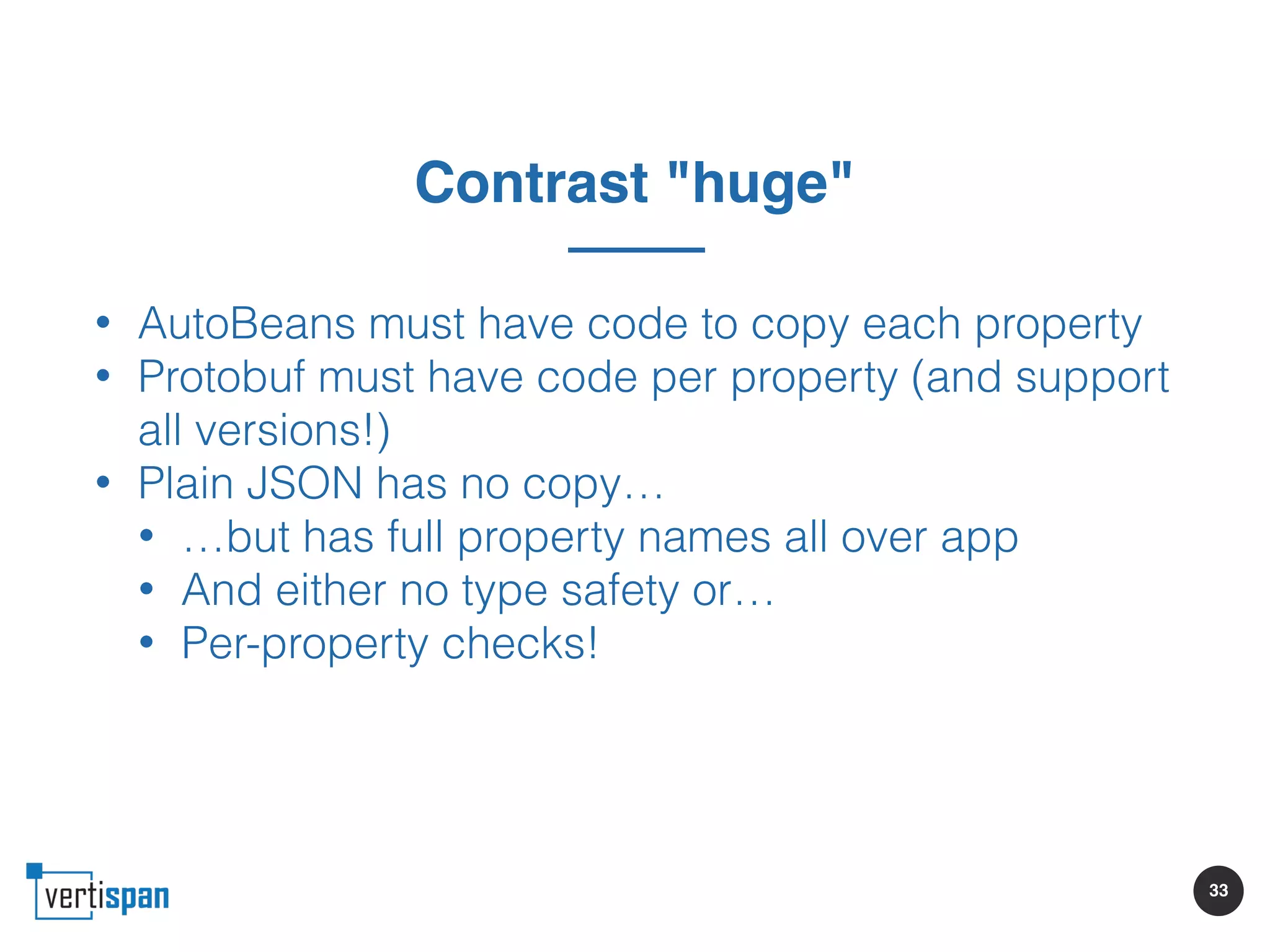 33
Contrast "huge"
• AutoBeans must have code to copy each property
• Protobuf must have code per property (and support
all versions!)
• Plain JSON has no copy…
• …but has full property names all over app
• And either no type safety or…
• Per-property checks!
 