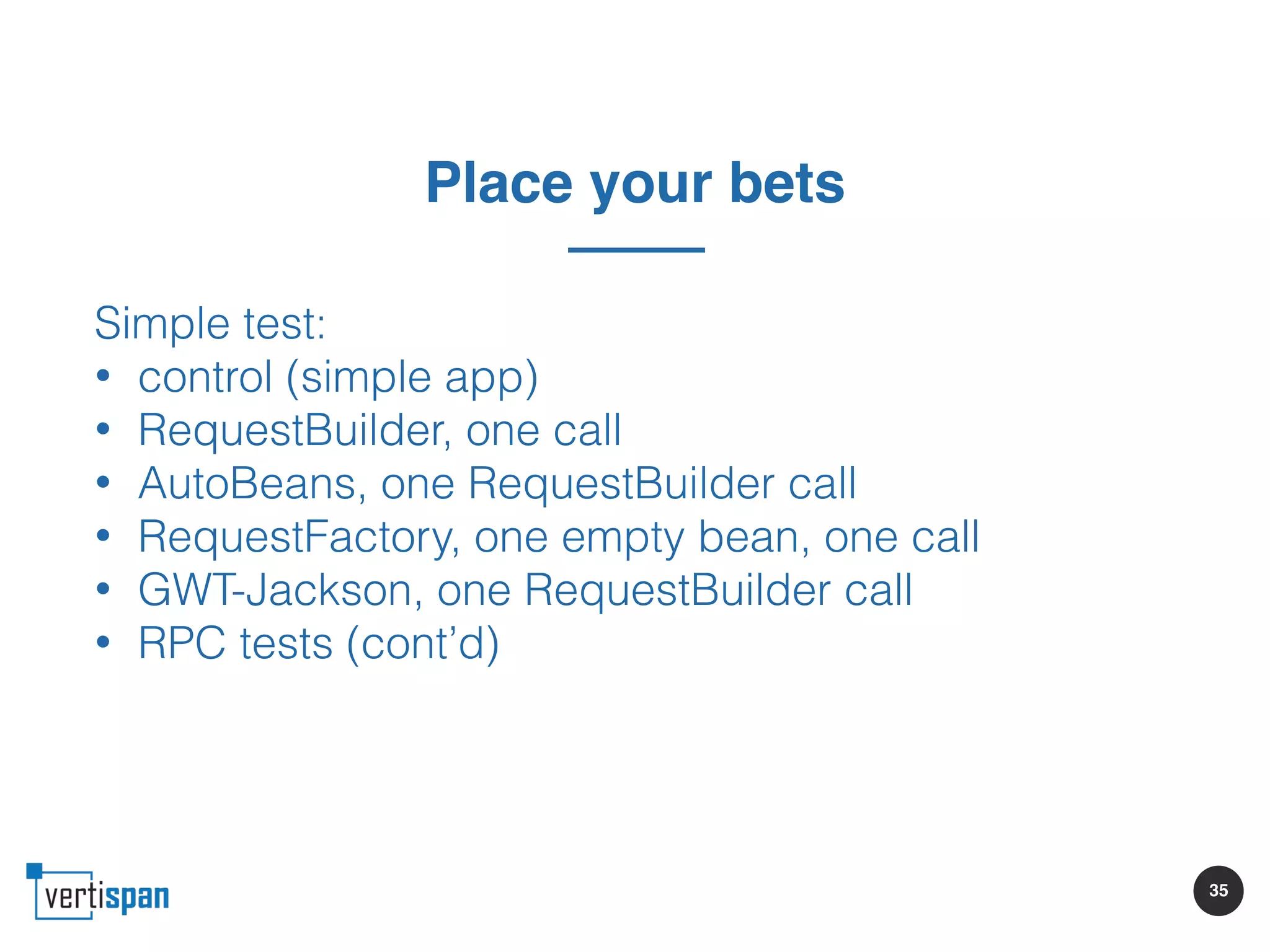 35
Place your bets
Simple test:
• control (simple app)
• RequestBuilder, one call
• AutoBeans, one RequestBuilder call
• RequestFactory, one empty bean, one call
• GWT-Jackson, one RequestBuilder call
• RPC tests (cont’d)
 