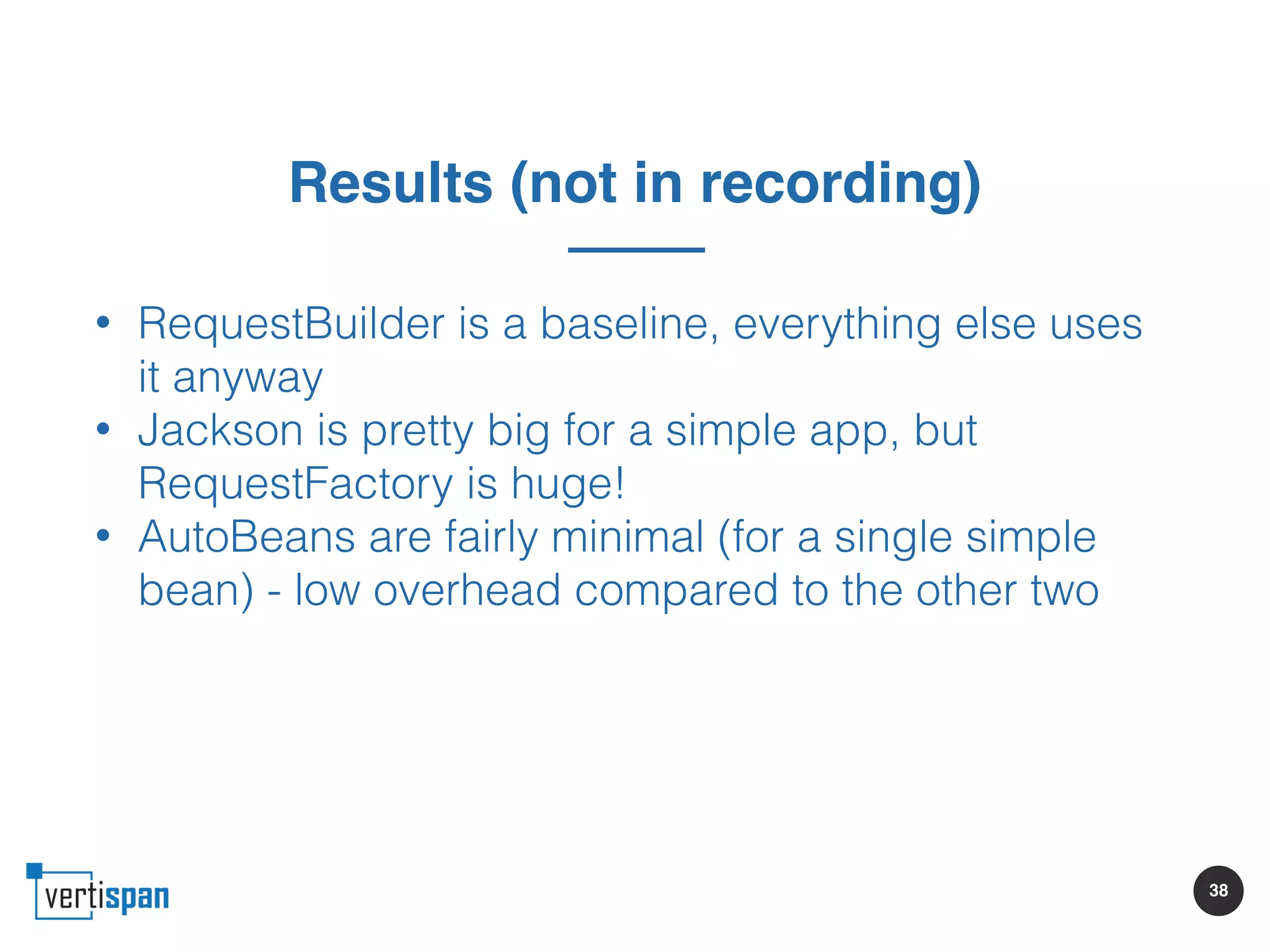 38
Results (not in recording)
• RequestBuilder is a baseline, everything else uses
it anyway
• Jackson is pretty big for a simple app, but
RequestFactory is huge!
• AutoBeans are fairly minimal (for a single simple
bean) - low overhead compared to the other two
 