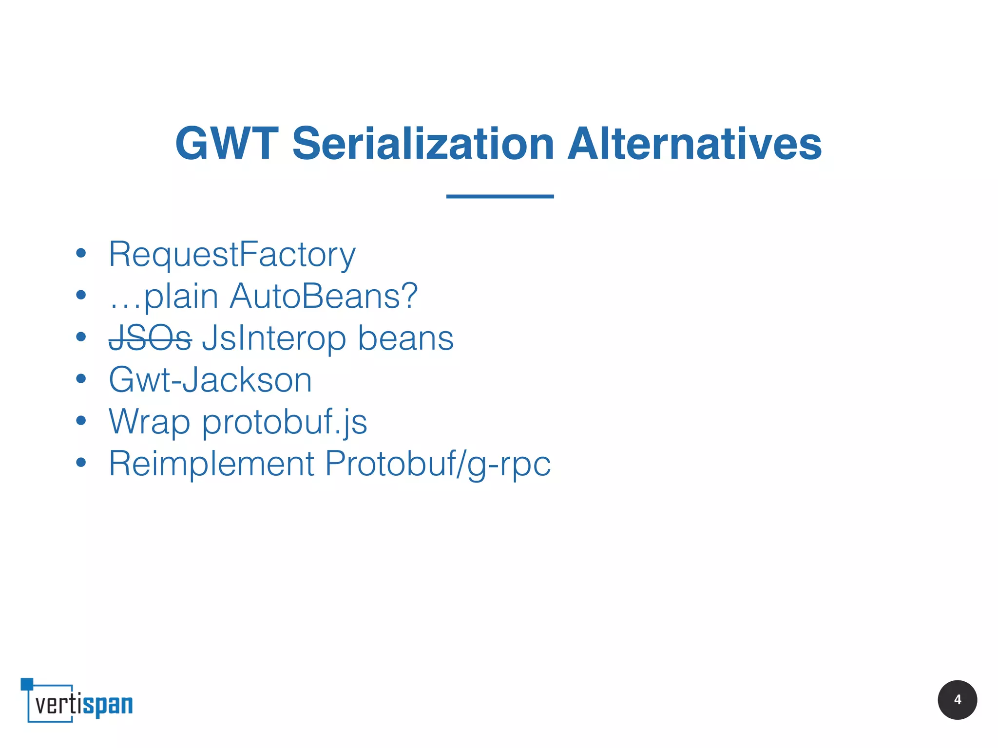 4
GWT Serialization Alternatives
• RequestFactory
• …plain AutoBeans?
• JSOs JsInterop beans
• Gwt-Jackson
• Wrap protobuf.js
• Reimplement Protobuf/g-rpc
 