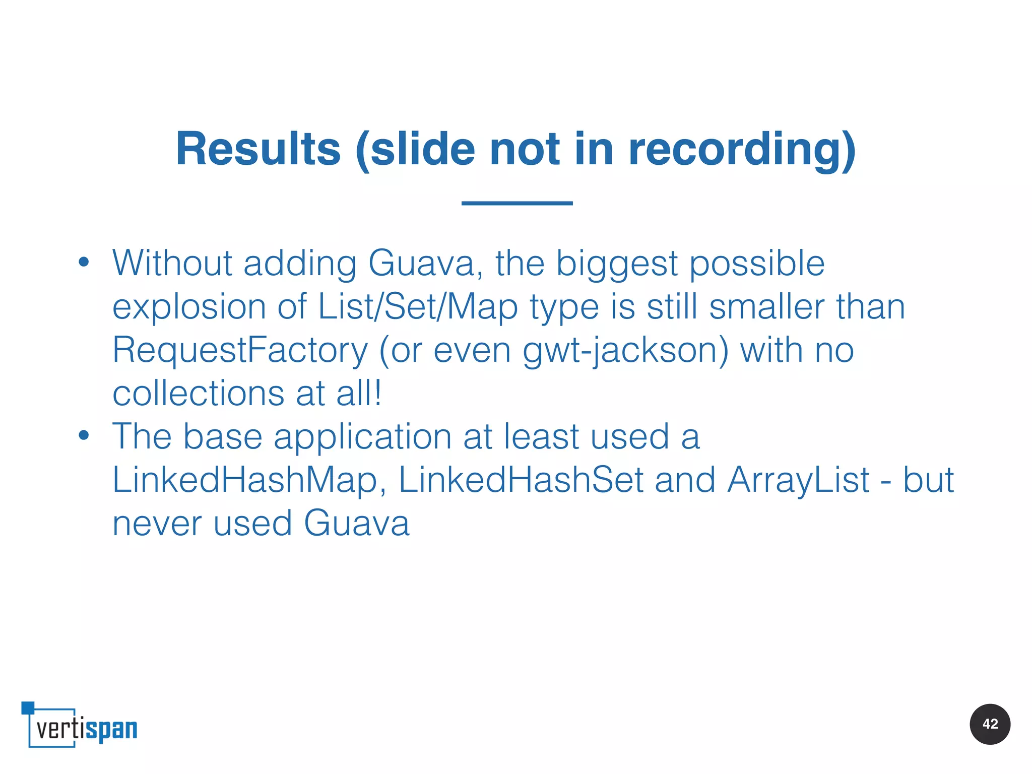 42
Results (slide not in recording)
• Without adding Guava, the biggest possible
explosion of List/Set/Map type is still smaller than
RequestFactory (or even gwt-jackson) with no
collections at all!
• The base application at least used a
LinkedHashMap, LinkedHashSet and ArrayList - but
never used Guava
 