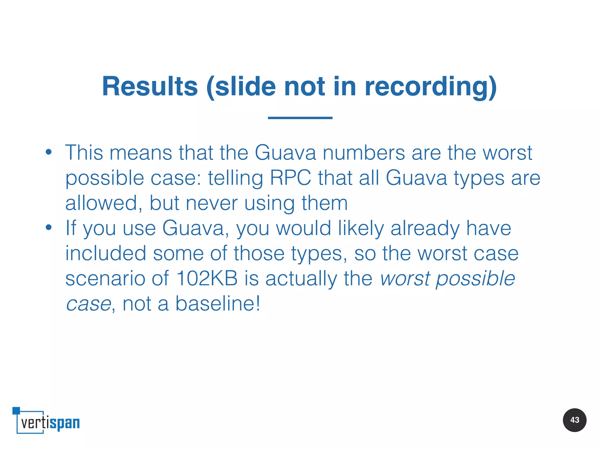 43
Results (slide not in recording)
• This means that the Guava numbers are the worst
possible case: telling RPC that all Guava types are
allowed, but never using them
• If you use Guava, you would likely already have
included some of those types, so the worst case
scenario of 102KB is actually the worst possible
case, not a baseline!
 