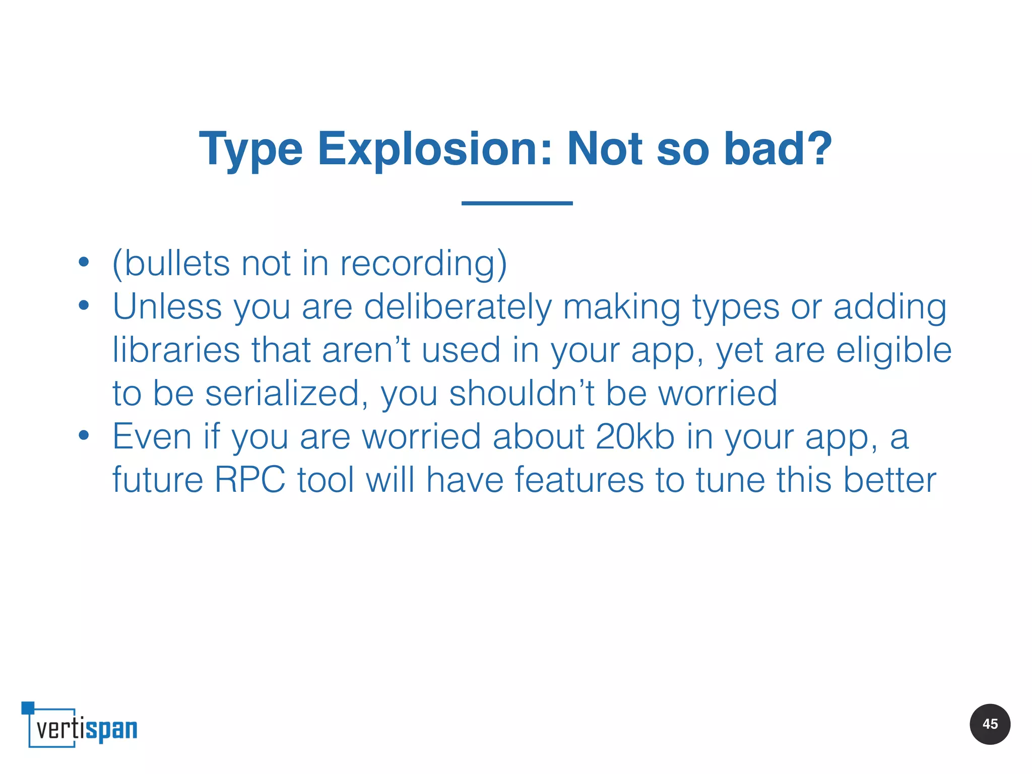 45
Type Explosion: Not so bad?
• (bullets not in recording)
• Unless you are deliberately making types or adding
libraries that aren’t used in your app, yet are eligible
to be serialized, you shouldn’t be worried
• Even if you are worried about 20kb in your app, a
future RPC tool will have features to tune this better
 