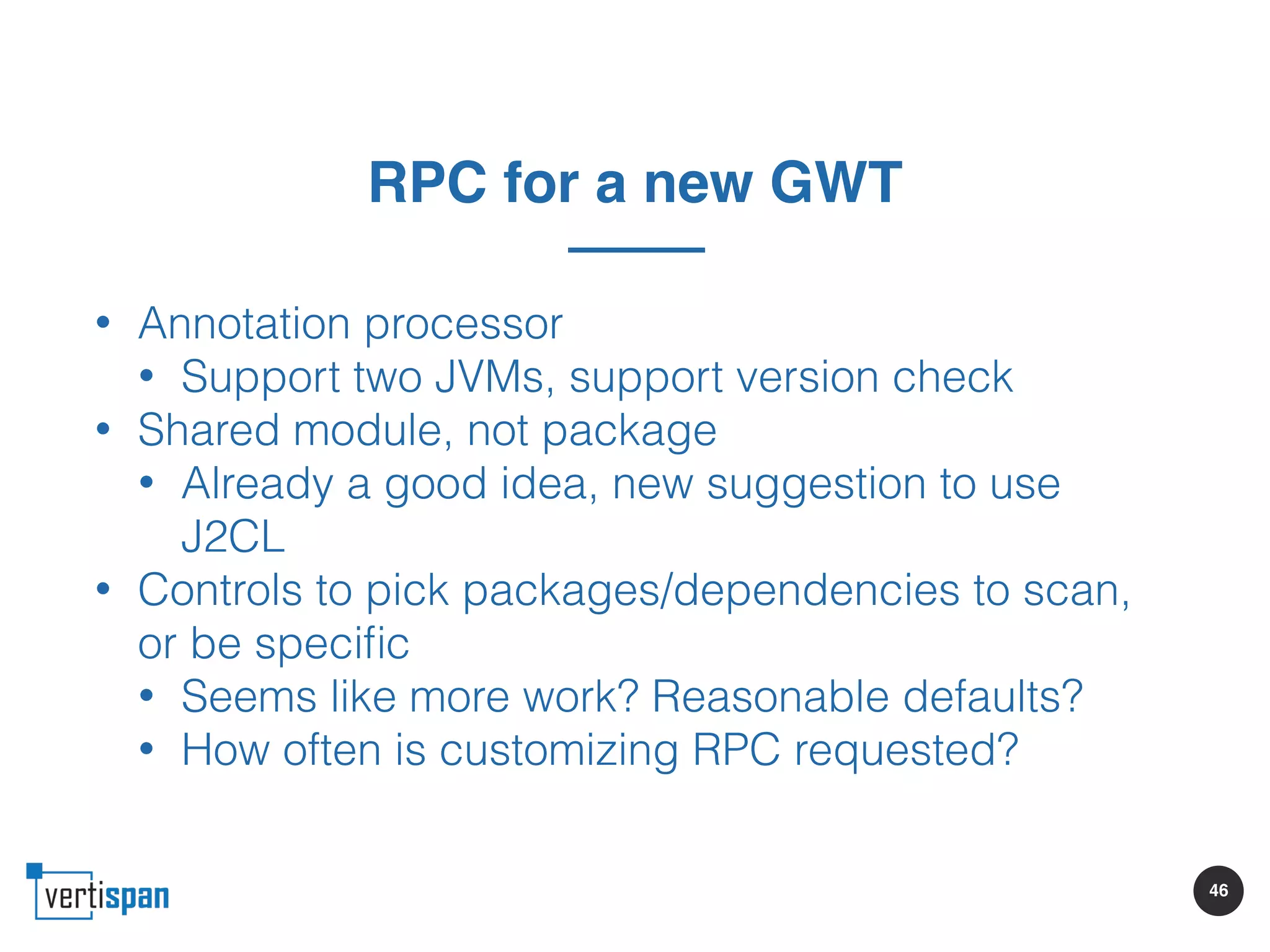 46
RPC for a new GWT
• Annotation processor
• Support two JVMs, support version check
• Shared module, not package
• Already a good idea, new suggestion to use
J2CL
• Controls to pick packages/dependencies to scan,
or be speciﬁc
• Seems like more work? Reasonable defaults?
• How often is customizing RPC requested?
 