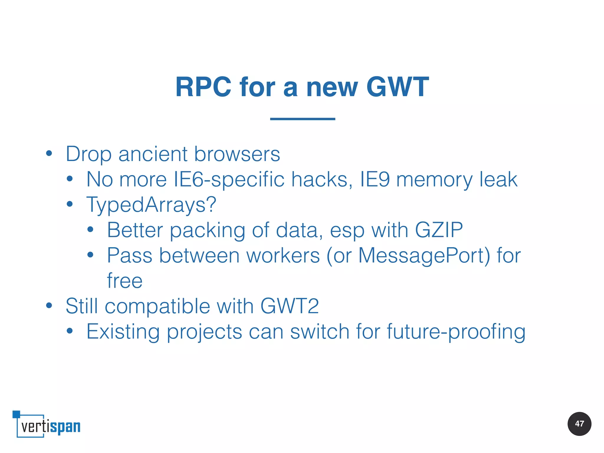 47
RPC for a new GWT
• Drop ancient browsers
• No more IE6-speciﬁc hacks, IE9 memory leak
• TypedArrays?
• Better packing of data, esp with GZIP
• Pass between workers (or MessagePort) for
free
• Still compatible with GWT2
• Existing projects can switch for future-prooﬁng
 