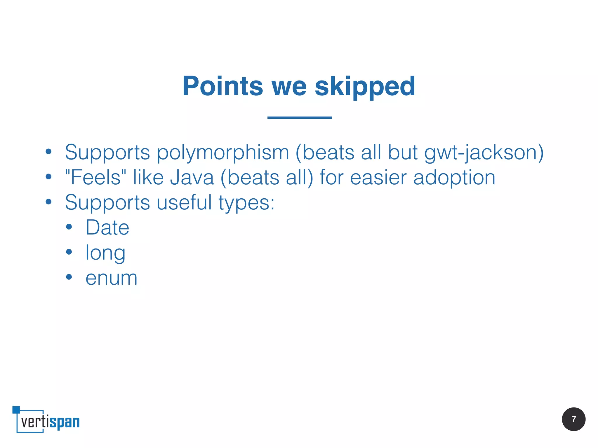 7
Points we skipped
• Supports polymorphism (beats all but gwt-jackson)
• "Feels" like Java (beats all) for easier adoption
• Supports useful types:
• Date
• long
• enum
 