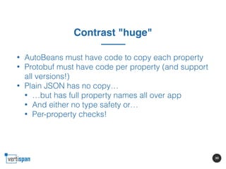 33
Contrast "huge"
• AutoBeans must have code to copy each property
• Protobuf must have code per property (and support
al...
