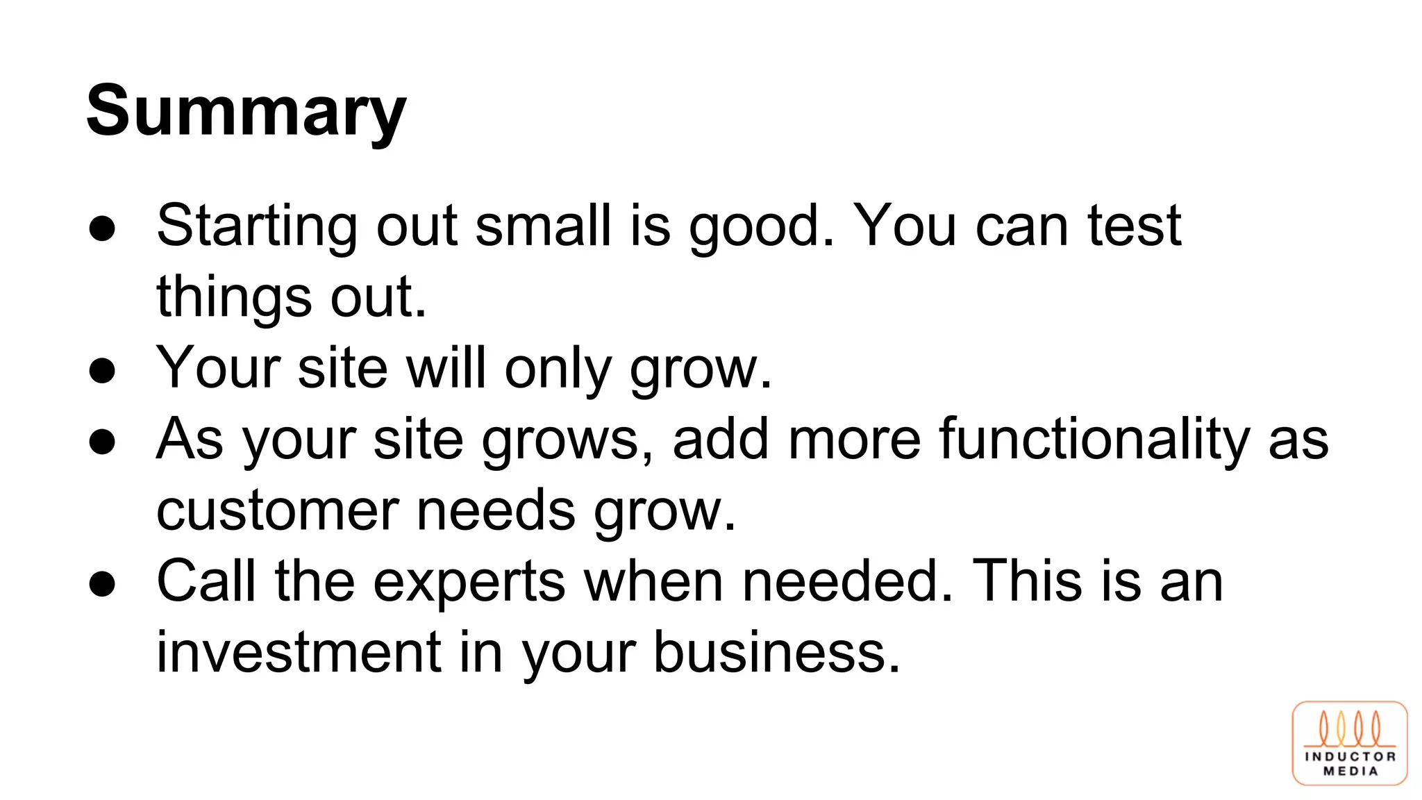 Summary
● Starting out small is good. You can test
things out.
● Your site will only grow.
● As your site grows, add more functionality as
customer needs grow.
● Call the experts when needed. This is an
investment in your business.
 