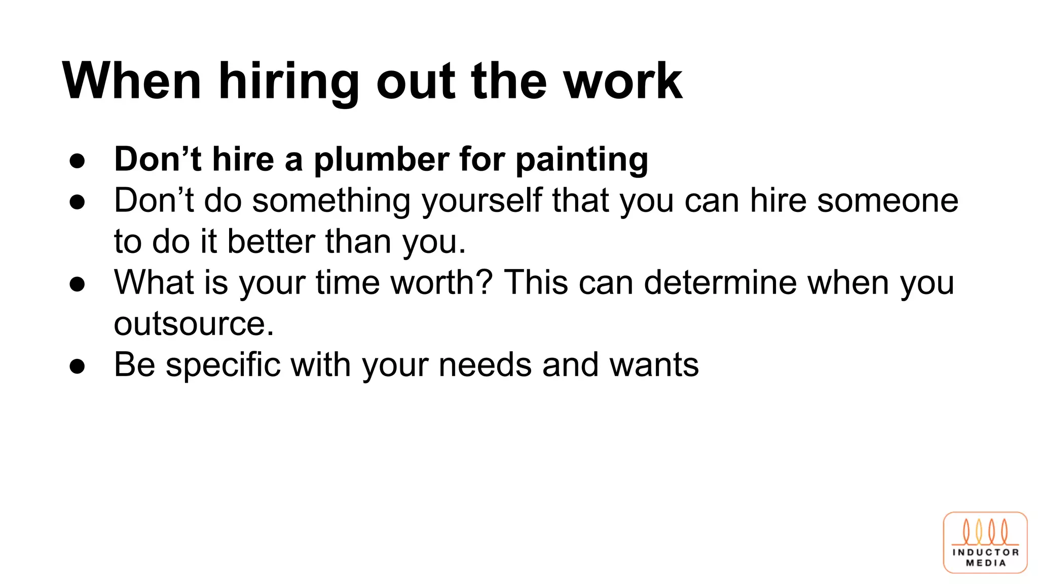 When hiring out the work
● Don’t hire a plumber for painting
● Don’t do something yourself that you can hire someone
to do it better than you.
● What is your time worth? This can determine when you
outsource.
● Be specific with your needs and wants
 
