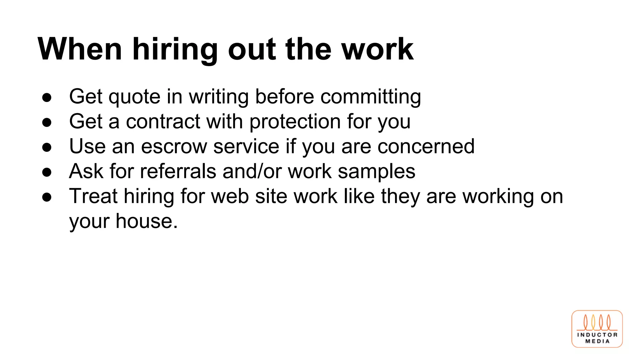 When hiring out the work
● Get quote in writing before committing
● Get a contract with protection for you
● Use an escrow service if you are concerned
● Ask for referrals and/or work samples
● Treat hiring for web site work like they are working on
your house.
 