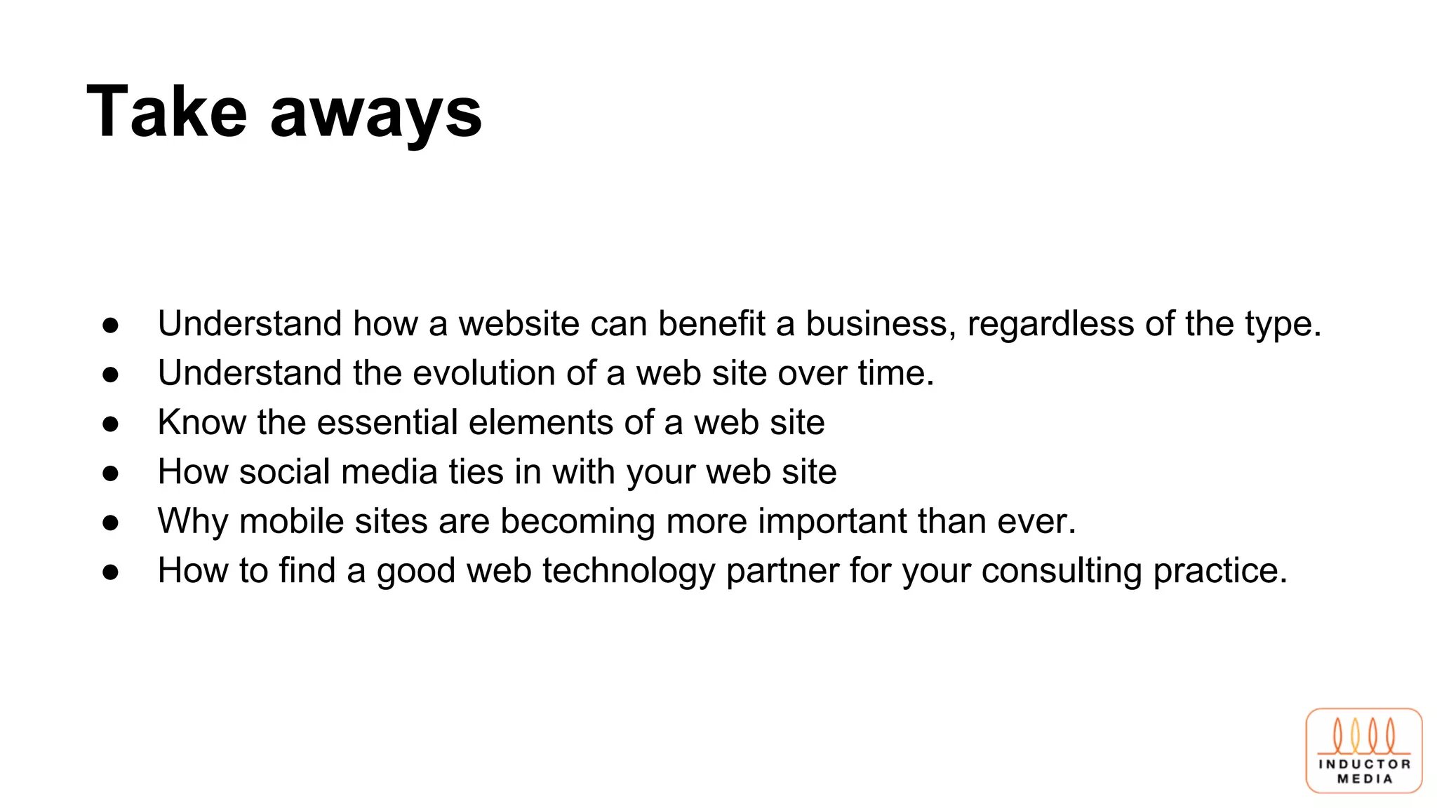 Take aways
● Understand how a website can benefit a business, regardless of the type.
● Understand the evolution of a web site over time.
● Know the essential elements of a web site
● How social media ties in with your web site
● Why mobile sites are becoming more important than ever.
● How to find a good web technology partner for your consulting practice.
 
