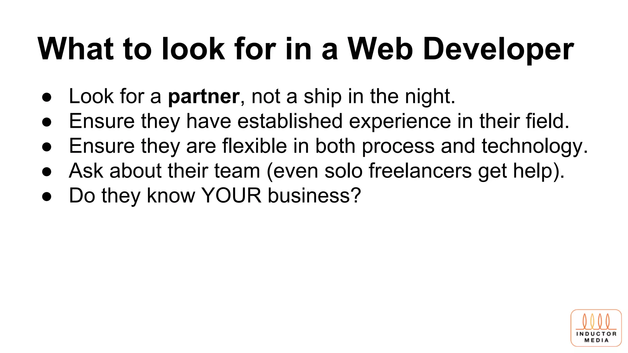 What to look for in a Web Developer
● Look for a partner, not a ship in the night.
● Ensure they have established experience in their field.
● Ensure they are flexible in both process and technology.
● Ask about their team (even solo freelancers get help).
● Do they know YOUR business?
 