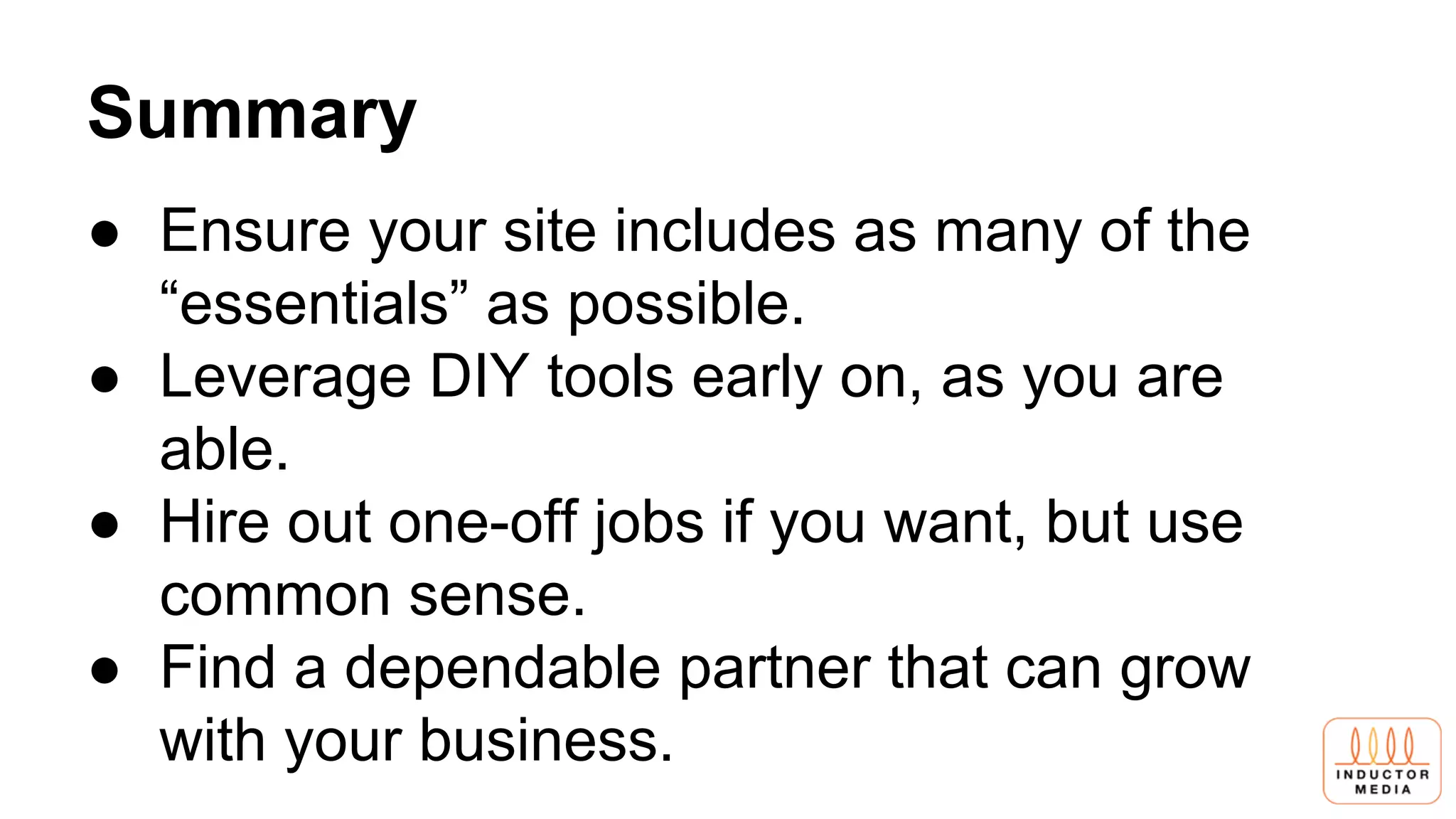 Summary
● Ensure your site includes as many of the
“essentials” as possible.
● Leverage DIY tools early on, as you are
able.
● Hire out one-off jobs if you want, but use
common sense.
● Find a dependable partner that can grow
with your business.
 