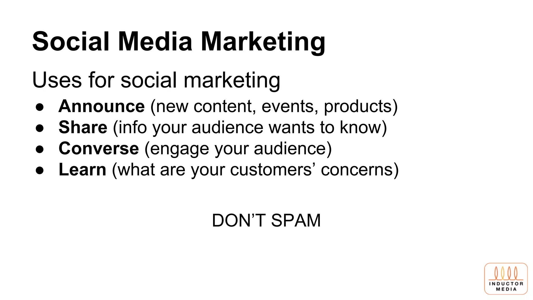 Social Media Marketing
Uses for social marketing
● Announce (new content, events, products)
● Share (info your audience wants to know)
● Converse (engage your audience)
● Learn (what are your customers’ concerns)
DON’T SPAM
 