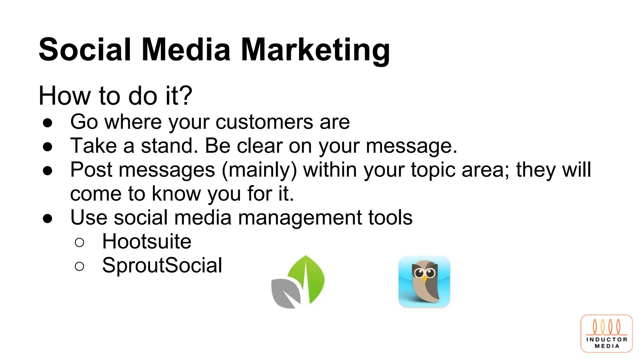 Social Media Marketing
How to do it?
● Go where your customers are
● Take a stand. Be clear on your message.
● Post messages (mainly) within your topic area; they will
come to know you for it.
● Use social media management tools
○ Hootsuite
○ SproutSocial
 