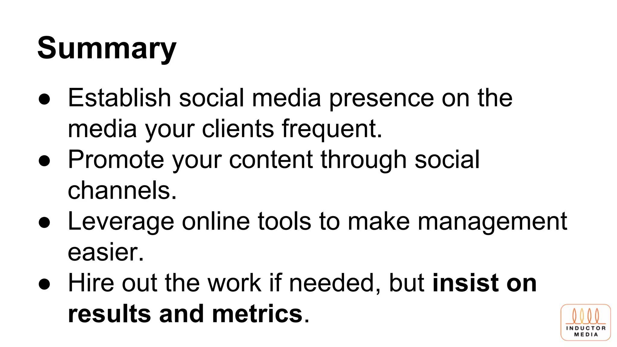 Summary
● Establish social media presence on the
media your clients frequent.
● Promote your content through social
channels.
● Leverage online tools to make management
easier.
● Hire out the work if needed, but insist on
results and metrics.
 