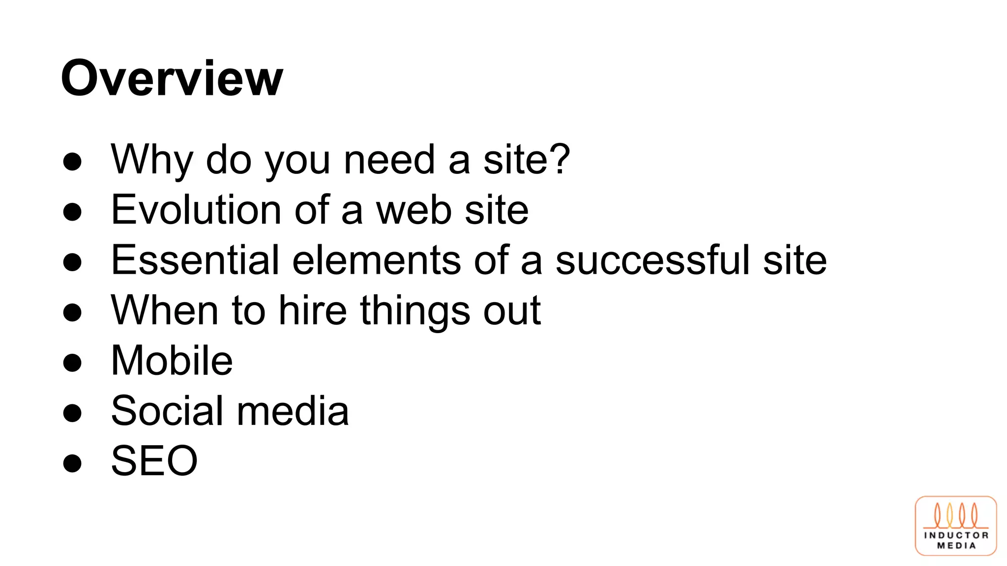 Overview
● Why do you need a site?
● Evolution of a web site
● Essential elements of a successful site
● When to hire things out
● Mobile
● Social media
● SEO
 