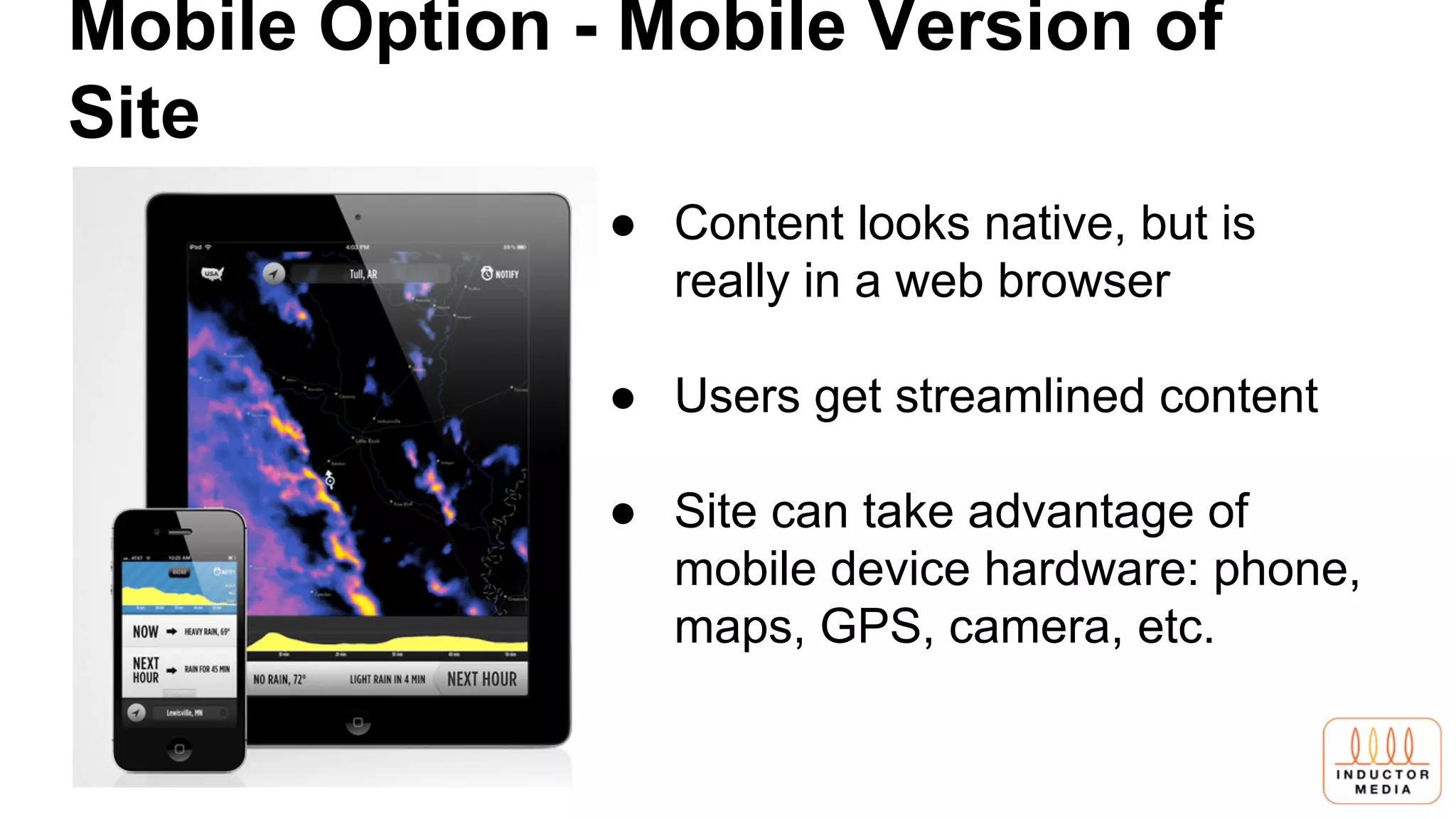Mobile Option - Mobile Version of
Site
● Content looks native, but is
really in a web browser
● Users get streamlined content
● Site can take advantage of
mobile device hardware: phone,
maps, GPS, camera, etc.
 
