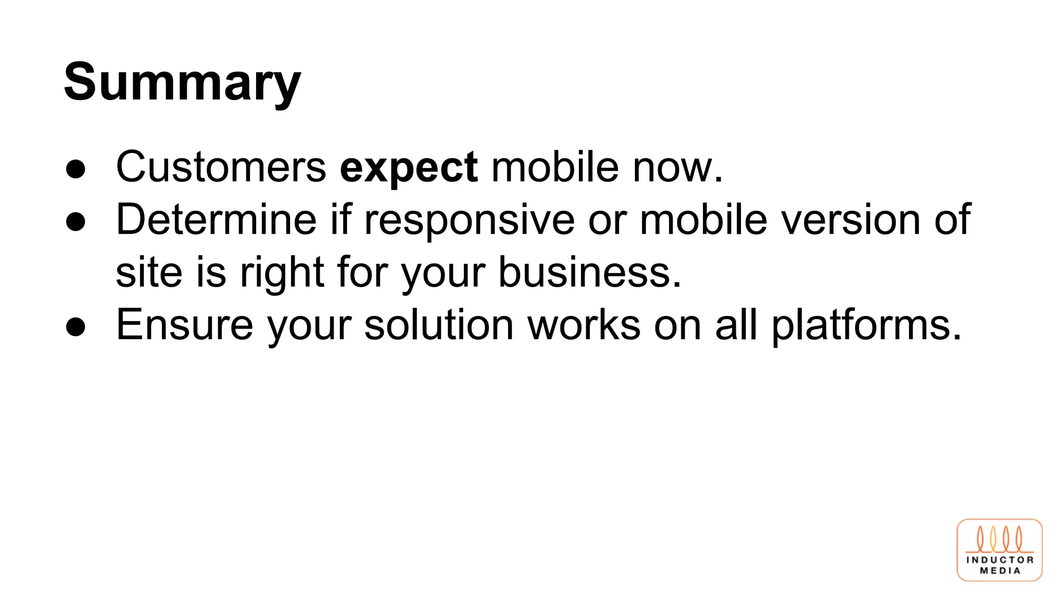 Summary
● Customers expect mobile now.
● Determine if responsive or mobile version of
site is right for your business.
● Ensure your solution works on all platforms.
 