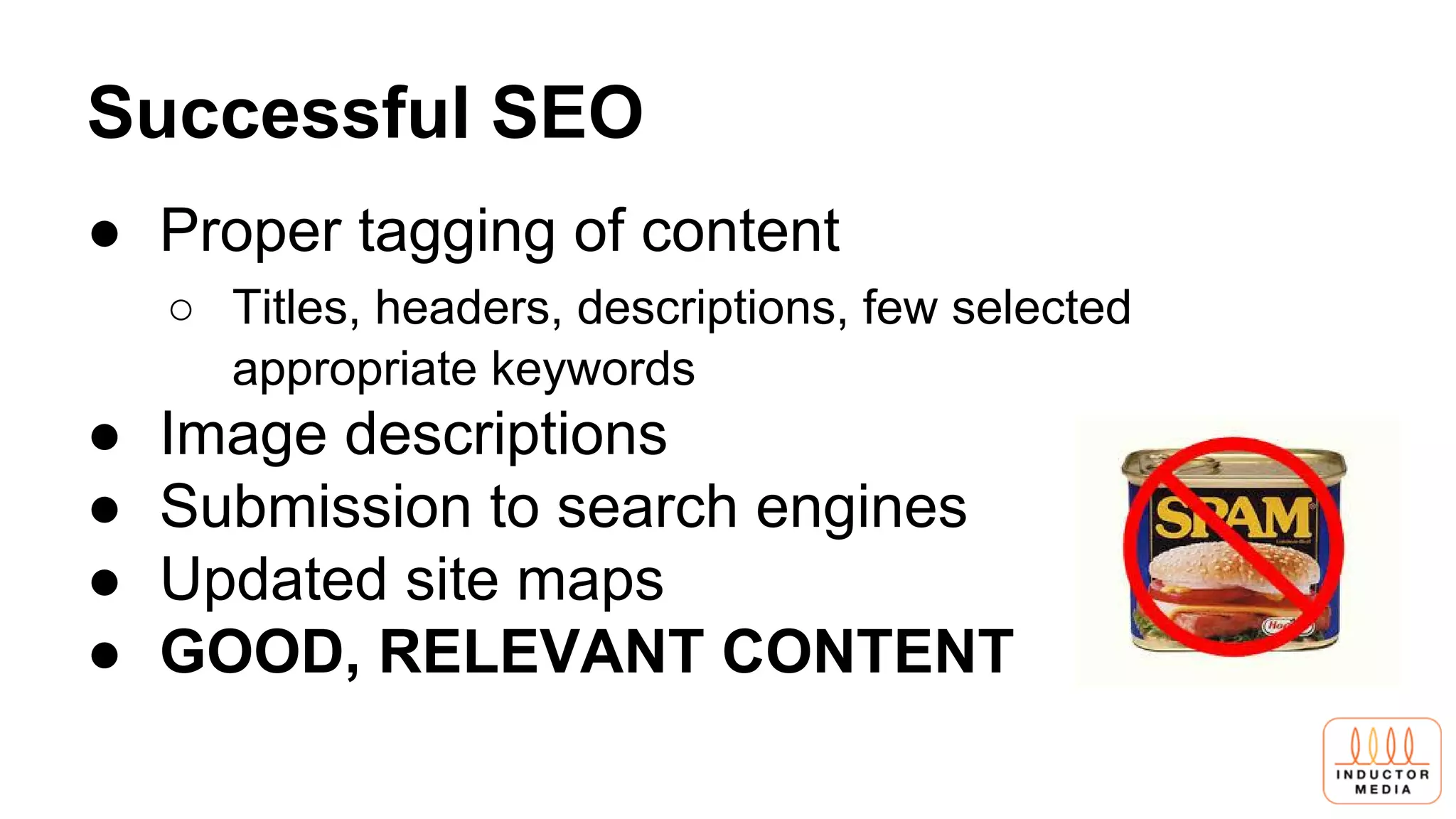 Successful SEO
● Proper tagging of content
○ Titles, headers, descriptions, few selected
appropriate keywords
● Image descriptions
● Submission to search engines
● Updated site maps
● GOOD, RELEVANT CONTENT
 