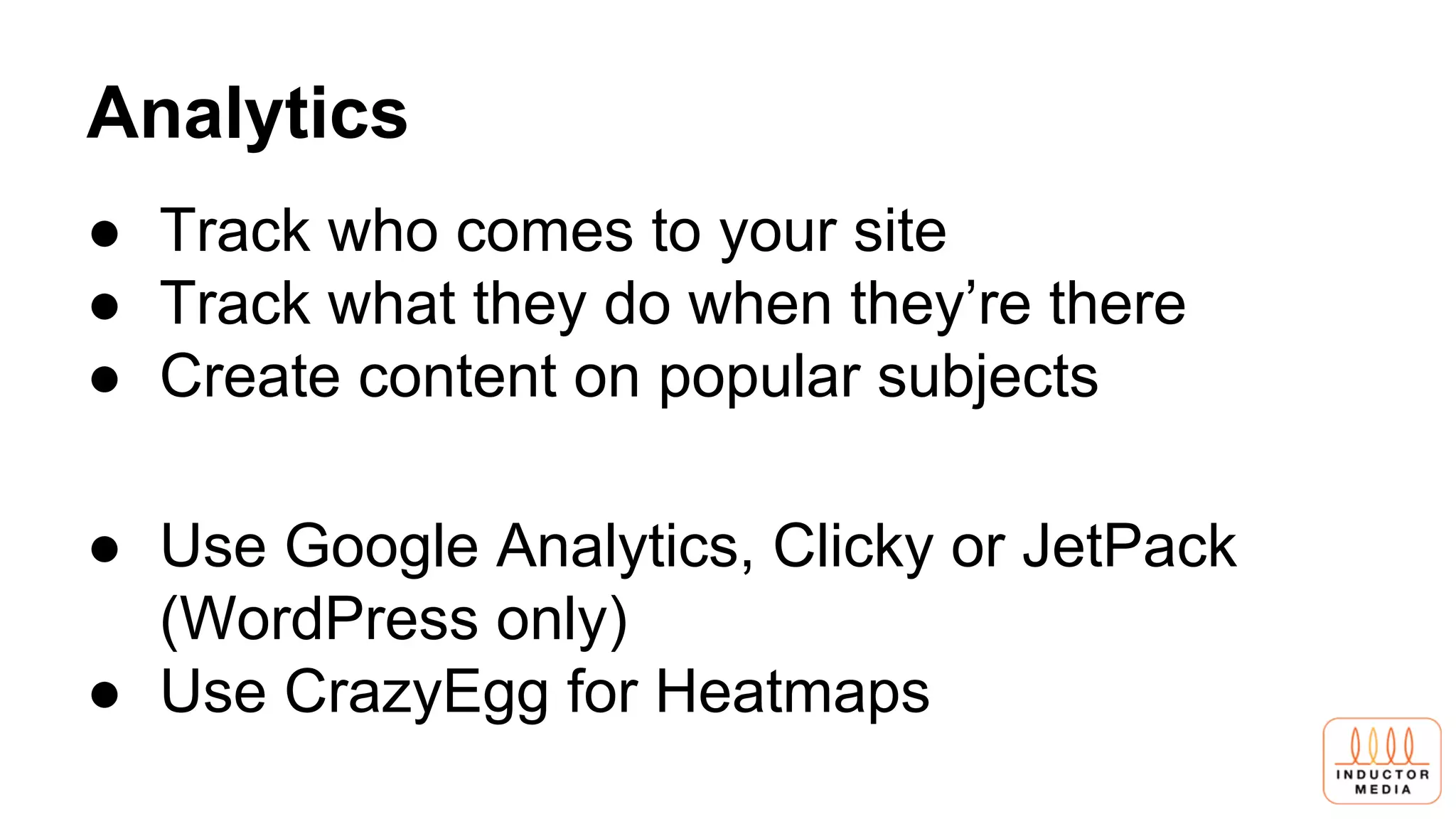 Analytics
● Track who comes to your site
● Track what they do when they’re there
● Create content on popular subjects
● Use Google Analytics, Clicky or JetPack
(WordPress only)
● Use CrazyEgg for Heatmaps
 