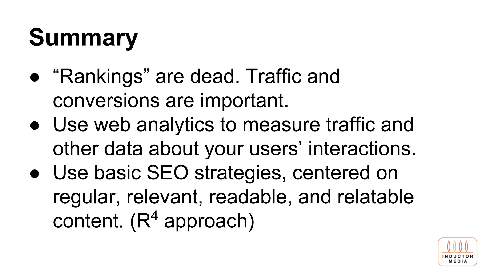 Summary
● “Rankings” are dead. Traffic and
conversions are important.
● Use web analytics to measure traffic and
other data about your users’ interactions.
● Use basic SEO strategies, centered on
regular, relevant, readable, and relatable
content. (R4
approach)
 