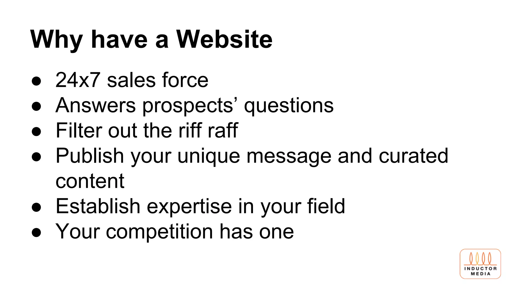 Why have a Website
● 24x7 sales force
● Answers prospects’ questions
● Filter out the riff raff
● Publish your unique message and curated
content
● Establish expertise in your field
● Your competition has one
 