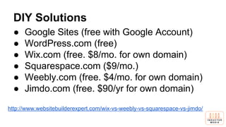 DIY Solutions
● Google Sites (free with Google Account)
● WordPress.com (free)
● Wix.com (free. $8/mo. for own domain)
● Squarespace.com ($9/mo.)
● Weebly.com (free. $4/mo. for own domain)
● Jimdo.com (free. $90/yr for own domain)
http://www.websitebuilderexpert.com/wix-vs-weebly-vs-squarespace-vs-jimdo/
 