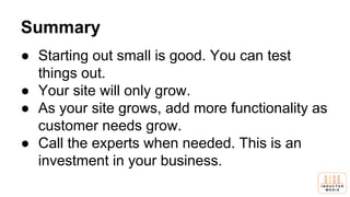 Summary
● Starting out small is good. You can test
things out.
● Your site will only grow.
● As your site grows, add more functionality as
customer needs grow.
● Call the experts when needed. This is an
investment in your business.
 