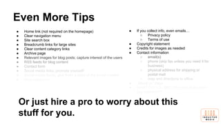 Even More Tips
● Home link (not required on the homepage)
● Clear navigation menu
● Site search box
● Breadcrumb links for large sites
● Clear content category links
● Archive page
● Relevant images for blog posts; capture interest of the users
● RSS feeds for blog content
● Contact form
● Social media links; promote yourself!
● Social media feeds; give them a taste of the social content
● Blog categories
● FAQ
● If you collect info, even emails…
○ Privacy policy
○ Terms of use
● Copyright statement
● Credits for images as needed
● Contact information
○ email(s)
○ phone (skip fax unless you need it for
business)
○ physical address for shipping or
postal mail
○ map and directions to office
● “About us” page
● WHAT DO YOU DO? Why should the user
pay attention??
Or just hire a pro to worry about this
stuff for you.
 