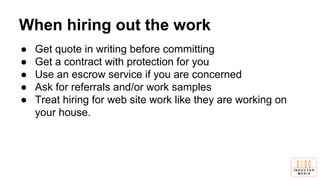 When hiring out the work
● Get quote in writing before committing
● Get a contract with protection for you
● Use an escrow service if you are concerned
● Ask for referrals and/or work samples
● Treat hiring for web site work like they are working on
your house.
 