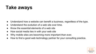 Take aways
● Understand how a website can benefit a business, regardless of the type.
● Understand the evolution of a web site over time.
● Know the essential elements of a web site
● How social media ties in with your web site
● Why mobile sites are becoming more important than ever.
● How to find a good web technology partner for your consulting practice.
 