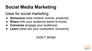 Social Media Marketing
Uses for social marketing
● Announce (new content, events, products)
● Share (info your audience wants to know)
● Converse (engage your audience)
● Learn (what are your customers’ concerns)
DON’T SPAM
 
