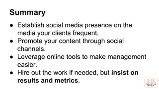 Summary
● Establish social media presence on the
media your clients frequent.
● Promote your content through social
channels.
● Leverage online tools to make management
easier.
● Hire out the work if needed, but insist on
results and metrics.
 
