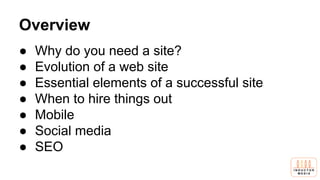 Overview
● Why do you need a site?
● Evolution of a web site
● Essential elements of a successful site
● When to hire things out
● Mobile
● Social media
● SEO
 