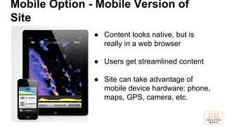 Mobile Option - Mobile Version of
Site
● Content looks native, but is
really in a web browser
● Users get streamlined content
● Site can take advantage of
mobile device hardware: phone,
maps, GPS, camera, etc.
 