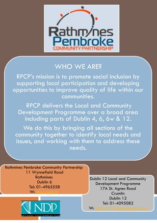 WHO WE ARE?
    RPCP’s mission is to promote social inclusion by
     supporting local participation and developing
   opportunities to improve quality of life within our
                      communities.
         RPCP delivers the Local and Community
      Development Programme over a broad area
        including parts of Dublin 4, 6, 6w & 12.
       We do this by bringing all sections of the
    community together to identify local needs and
    issues, and working with them to address these
                         needs.

Rathmines Pembroke Community Partnership
           11 Wynnefield Road
                Rathmines                  Dublin 12 Local and Community
                 Dublin 6                     Development Programme
            Tel: 01-4965558                      17A St. Agnes Road
             W: www.rpcp.ie                             Crumlin
                                                       Dublin 12
                                                  Tel: 01-4095082
                                           W: http://d12lcdp.blogspot.com
 