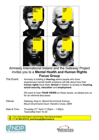 Amnesty International Ireland and the Gateway Project
   invites you to a Mental Health and Human Rights
                      Focus Group
The Event:       Amnesty is holding a Hearing where people who have
                 experienced mental health problems will talk about how their
                 human rights have been denied in relation to access to housing,
                 social security, education and employment.

                 We want to hear YOUR VIEWS on these issues, so please join us
                 for an informal discussion.

Venue:           Gateway drop-in, Mount Drummond Avenue,
                 Mount Drummond Court, Harold’s Cross, D6W

Date & Time:     Thursday 21st April 11.00pm – 1.00pm.
                 Tea/Coffee from 10.30

      For more information call Amnesty International Ireland
      T: 01 863 8312 E: pwoolnough@amnesty.ie
 
