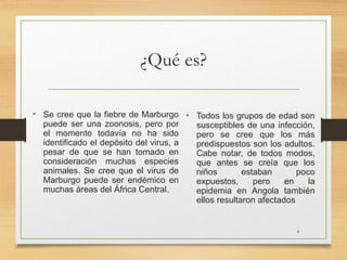 ¿Qué es?
• Se cree que la fiebre de Marburgo
puede ser una zoonosis, pero por
el momento todavía no ha sido
identificado el depósito del virus, a
pesar de que se han tomado en
consideración muchas especies
animales. Se cree que el virus de
Marburgo puede ser endémico en
muchas áreas del África Central.
• Todos los grupos de edad son
susceptibles de una infección,
pero se cree que los más
predispuestos son los adultos.
Cabe notar, de todos modos,
que antes se creía que los
niños estaban poco
expuestos, pero en la
epidemia en Angola también
ellos resultaron afectados
4
 